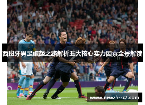 西班牙男足崛起之路解析五大核心实力因素全景解读