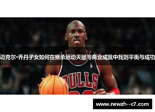 迈克尔·乔丹子女如何在继承运动天赋与商业成就中找到平衡与成功
