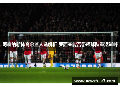 阿森纳新体育总监人选解析 罗西基能否带领球队重返巅峰 阿森纳新体育总监人选解析 罗西基能否带领球队重返巅峰
