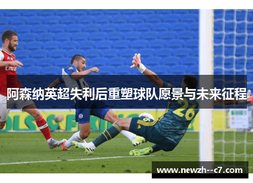 阿森纳英超失利后重塑球队愿景与未来征程 阿森纳英超失利后重塑球队愿景与未来征程