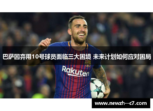 巴萨因弃用10号球员面临三大困境 未来计划如何应对困局 巴萨因弃用10号球员面临三大困境 未来计划如何应对困局