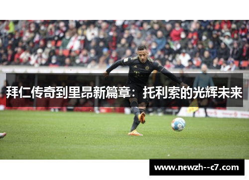 拜仁传奇到里昂新篇章：托利索的光辉未来