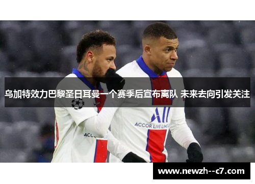乌加特效力巴黎圣日耳曼一个赛季后宣布离队 未来去向引发关注 乌加特效力巴黎圣日耳曼一个赛季后宣布离队 未来去向引发关注