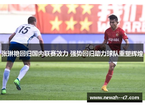 张琳艳回归国内联赛效力 强势回归助力球队重塑辉煌 张琳艳回归国内联赛效力 强势回归助力球队重塑辉煌