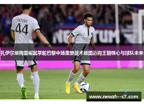 扎伊尔埃梅里崛起掌舵巴黎中场重塑战术版图迈向王朝核心与球队未来 扎伊尔埃梅里崛起掌舵巴黎中场重塑战术版图迈向王朝核心与球队未来